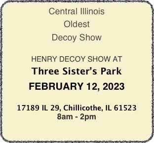 Central Illinois
Oldest
Decoy Show

HENRY DECOY SHOW AT
PEORIA EXPOSITION GARDENS
SUNDAY, FEBRUARY 13, 2022

1601 W. Northmoor Rd, Peoria, IL 61614
8am - 3pm